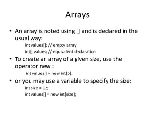 Arrays
• An array is noted using [] and is declared in the
  usual way:
      int values[]; // empty array
      int[] values; // equivalent declaration
• To create an array of a given size, use the
  operator new :
      int values[] = new int[5];
• or you may use a variable to specify the size:
      int size = 12;
      int values[] = new int[size];
 