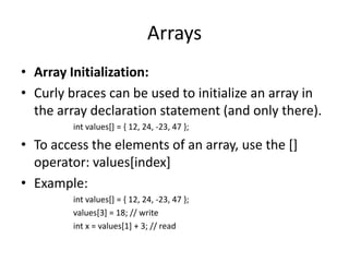 Arrays
• Array Initialization:
• Curly braces can be used to initialize an array in
  the array declaration statement (and only there).
         int values[] = { 12, 24, -23, 47 };

• To access the elements of an array, use the []
  operator: values[index]
• Example:
         int values[] = { 12, 24, -23, 47 };
         values[3] = 18; // write
         int x = values[1] + 3; // read
 