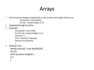Arrays
•   Each array has a length variable built-in that contains the length of the array.
                int values[] = new int[12];
                int size = values.length; // 12
•   Looping through an array
•   Example :
           int values[] = new int[5];
           for (int i=0; i<values.length; i++) {
           values[i] = i;
           int y = values[i] *values[i];
           System.out.println(y);
           }
•   Another one:
     double values[] = new double[25];
     int j=0;
     while (j<values.length) {...
     j++;
     }
 