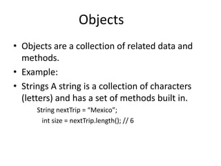 Objects
• Objects are a collection of related data and
  methods.
• Example:
• Strings A string is a collection of characters
  (letters) and has a set of methods built in.
      String nextTrip = “Mexico”;
        int size = nextTrip.length(); // 6
 