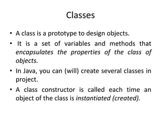 Classes
• A class is a prototype to design objects.
• It is a set of variables and methods that
  encapsulates the properties of the class of
  objects.
• In Java, you can (will) create several classes in
  project.
• A class constructor is called each time an
  object of the class is instantiated (created).
 