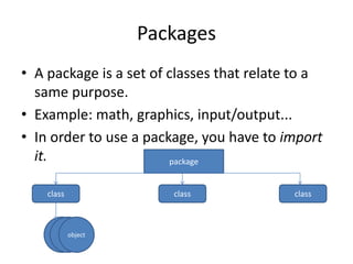 Packages
• A package is a set of classes that relate to a
  same purpose.
• Example: math, graphics, input/output...
• In order to use a package, you have to import
  it.                   package


    class               class              class



            object
 