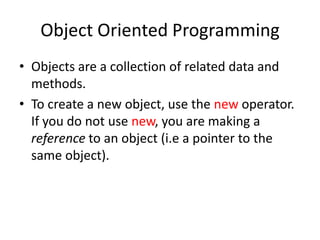 Object Oriented Programming
• Objects are a collection of related data and
  methods.
• To create a new object, use the new operator.
  If you do not use new, you are making a
  reference to an object (i.e a pointer to the
  same object).
 