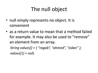 The null object
• null simply represents no object. It is
  convenient
• as a return value to mean that a method failed
  for example. It may also be used to “remove”
  an element from an array.
  String values[] = { “ragab”, “ahmed”, “zidan” };
  values[1] = null;
 