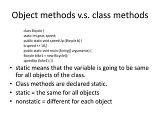 Object methods v.s. class methods
     class Bicycle {
     static int gear, speed;
     public static void speedUp (Bicycle b) {
     b.speed += 10;}
     public static void main (String[] arguments) {
     Bicycle bike1 = new Bicycle();
     speedUp (bike1); }}

• static means that the variable is going to be same
  for all objects of the class.
• Class methods are declared static.
• static = the same for all objects
• nonstatic = different for each object
 