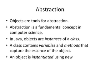 Abstraction
• Objects are tools for abstraction.
• Abstraction is a fundamental concept in
  computer science.
• In Java, objects are instances of a class.
• A class contains variables and methods that
  capture the essence of the object.
• An object is instantiated using new
 