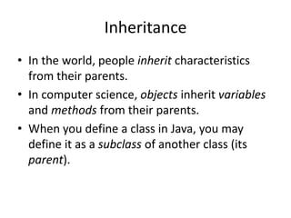 Inheritance
• In the world, people inherit characteristics
  from their parents.
• In computer science, objects inherit variables
  and methods from their parents.
• When you define a class in Java, you may
  define it as a subclass of another class (its
  parent).
 
