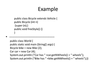 Example
      public class Bicycle extends Vehicle {
      public Bicycle (int n)
       {super (n);}
      public void freeStyle() {}
      }
• -------------------------------------
   public class World {
   public static void main (String[] args) {
   Bicycle bike = new Bike (2);
   Car car = new Car (4);
   System.out.println (“Car has “ +car.getNWheels() + “ wheels”);
   System.out.println (“Bike has “ +bike.getNWheels() + “ wheels”);--
 