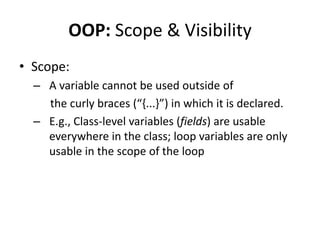 OOP: Scope & Visibility
• Scope:
  – A variable cannot be used outside of
    the curly braces (“,...-”) in which it is declared.
  – E.g., Class-level variables (fields) are usable
    everywhere in the class; loop variables are only
    usable in the scope of the loop
 