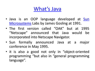 What’s Java
• Java is an OOP language developed at Sun
  Microsystems Labs by James Gosling at 1991.
• The first version called “OAK” but at 1995
  “Netscape” announced that Java would be
  incorporated into Netscape Navigator.
• Sun formally announced Java at a major
  conference in May 1995.
• it is also a good not only in “object-oriented
  programming “but also in “general programming
  language”.
 