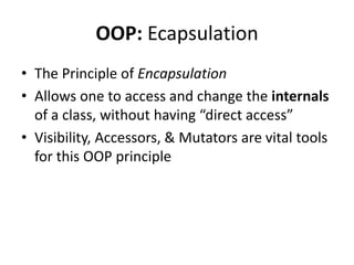 OOP: Ecapsulation
• The Principle of Encapsulation
• Allows one to access and change the internals
  of a class, without having “direct access”
• Visibility, Accessors, & Mutators are vital tools
  for this OOP principle
 