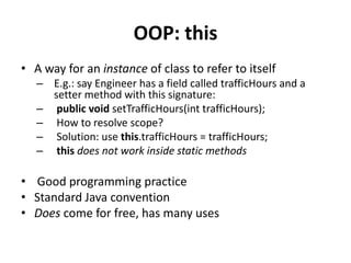 OOP: this
• A way for an instance of class to refer to itself
   – E.g.: say Engineer has a field called trafficHours and a
     setter method with this signature:
   – public void setTrafficHours(int trafficHours);
   – How to resolve scope?
   – Solution: use this.trafficHours = trafficHours;
   – this does not work inside static methods

• Good programming practice
• Standard Java convention
• Does come for free, has many uses
 