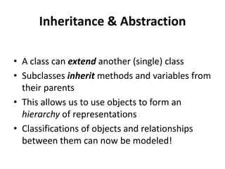 Inheritance & Abstraction

• A class can extend another (single) class
• Subclasses inherit methods and variables from
  their parents
• This allows us to use objects to form an
  hierarchy of representations
• Classifications of objects and relationships
  between them can now be modeled!
 
