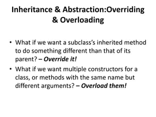 Inheritance & Abstraction:Overriding
           & Overloading

• What if we want a subclass’s inherited method
  to do something different than that of its
  parent? – Override it!
• What if we want multiple constructors for a
  class, or methods with the same name but
  different arguments? – Overload them!
 