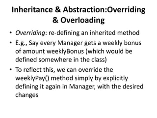 Inheritance & Abstraction:Overriding
           & Overloading
• Overriding: re-defining an inherited method
• E.g., Say every Manager gets a weekly bonus
  of amount weeklyBonus (which would be
  defined somewhere in the class)
• To reflect this, we can override the
  weeklyPay() method simply by explicitly
  defining it again in Manager, with the desired
  changes
 