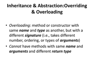 Inheritance & Abstraction:Overriding
           & Overloading

• Overloading: method or constructor with
  same name and type as another, but with a
  different signature (i.e., takes different
  number, ordering, or types of arguments)
• Cannot have methods with same name and
  arguments and different return type
 