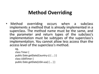 Method Overriding
• Method overriding occurs when a subclass
  implements a method that is already implemented in a
  superclass. The method name must be the same, and
  the parameter and return types of the subclass's
  implementation must be subtypes of the superclass's
  implementation. You cannot allow less access than the
  access level of the superclass's method.
     eg,
     class Timer {
     public Date getDate(Country c) { ... } }
     class USATimer {
     public Date getDate(USA usa) { ... } }
 