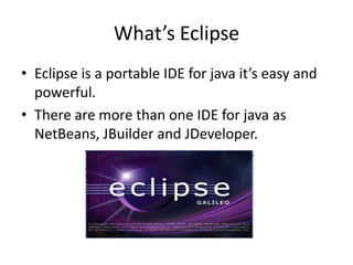 What’s Eclipse
• Eclipse is a portable IDE for java it’s easy and
  powerful.
• There are more than one IDE for java as
  NetBeans, JBuilder and JDeveloper.
 