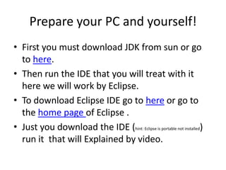 Prepare your PC and yourself!
• First you must download JDK from sun or go
  to here.
• Then run the IDE that you will treat with it
  here we will work by Eclipse.
• To download Eclipse IDE go to here or go to
  the home page of Eclipse .
• Just you download the IDE (hint: Eclipse is portable not installed)
  run it that will Explained by video.
 