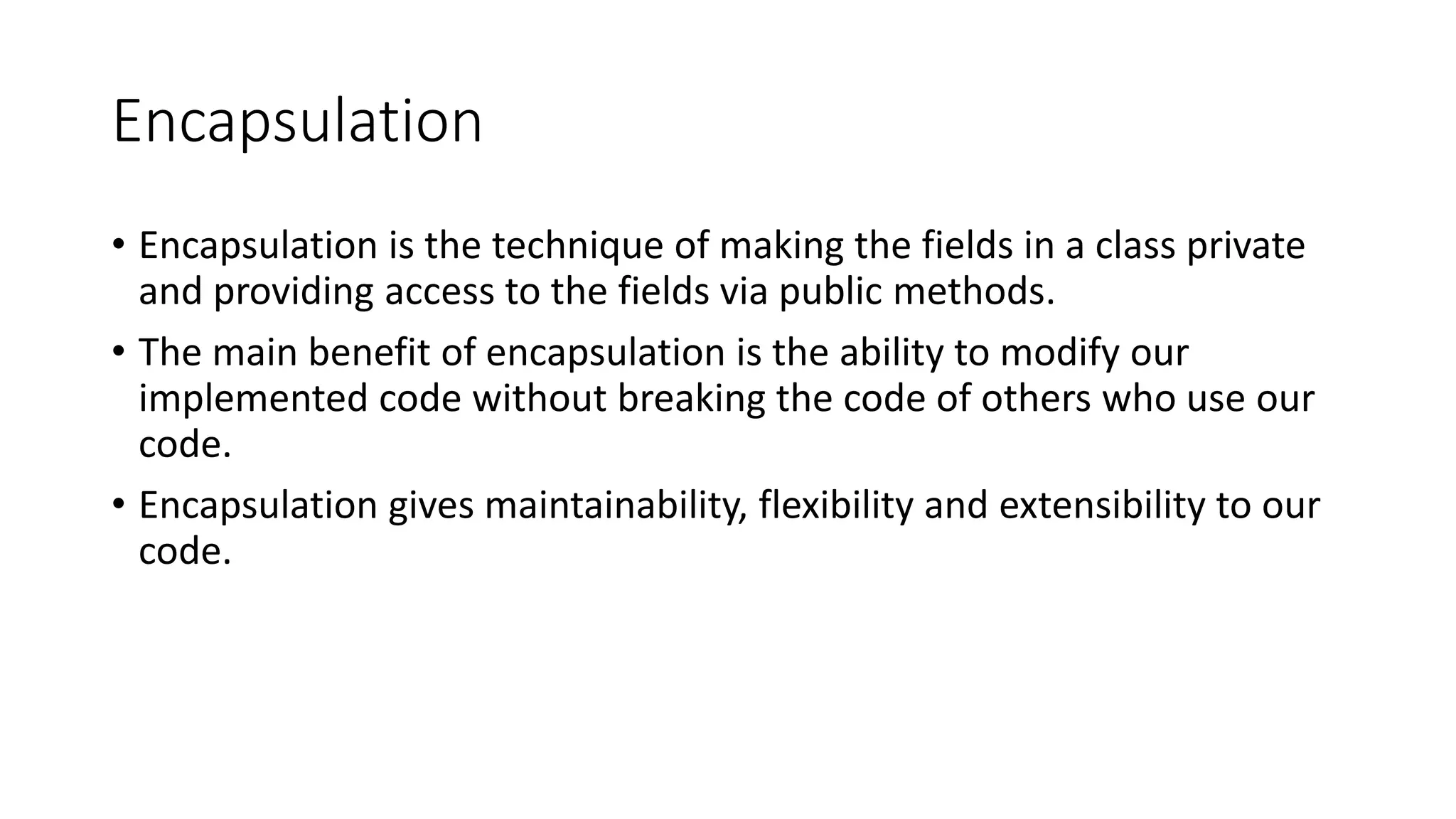Encapsulation • Encapsulation is the technique of making the fields in a class private and providing access to the fields via public methods. • The main benefit of encapsulation is the ability to modify our implemented code without breaking the code of others who use our code. • Encapsulation gives maintainability, flexibility and extensibility to our code. 