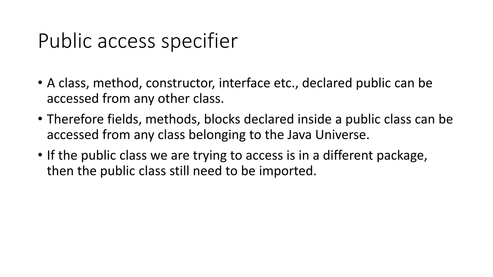 Public access specifier • A class, method, constructor, interface etc., declared public can be accessed from any other class. • Therefore fields, methods, blocks declared inside a public class can be accessed from any class belonging to the Java Universe. • If the public class we are trying to access is in a different package, then the public class still need to be imported. 