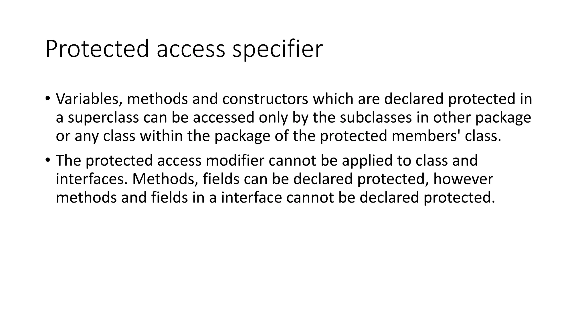 Protected access specifier • Variables, methods and constructors which are declared protected in a superclass can be accessed only by the subclasses in other package or any class within the package of the protected members' class. • The protected access modifier cannot be applied to class and interfaces. Methods, fields can be declared protected, however methods and fields in a interface cannot be declared protected. 