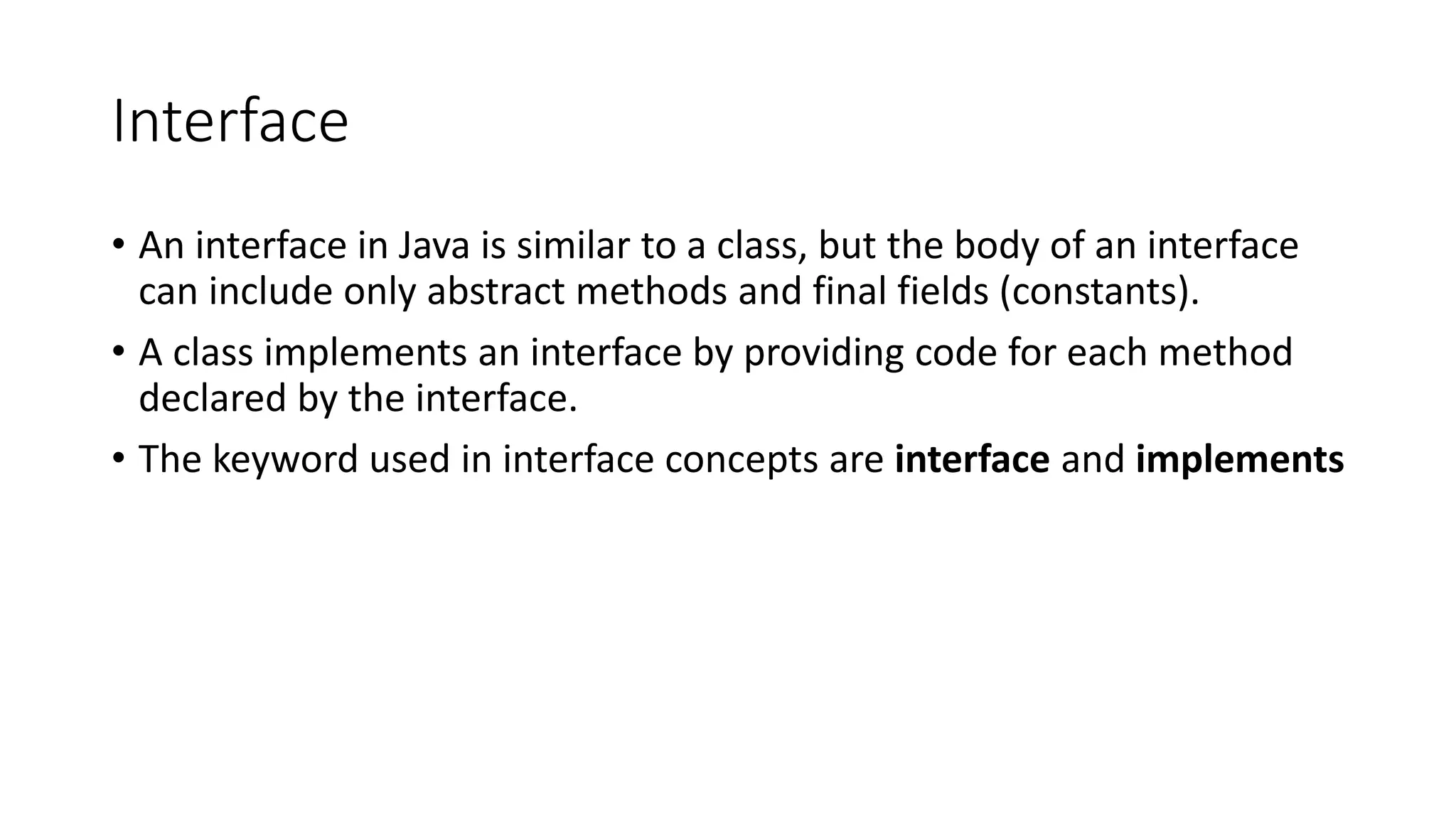 Interface • An interface in Java is similar to a class, but the body of an interface can include only abstract methods and final fields (constants). • A class implements an interface by providing code for each method declared by the interface. • The keyword used in interface concepts are interface and implements 