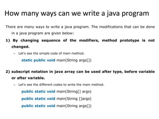 How many ways can we write a java program
There are many ways to write a java program. The modifications that can be done
in a java program are given below:
1) By changing sequence of the modifiers, method prototype is not
changed.
– Let's see the simple code of main method.
static public void main(String args[])
2) subscript notation in java array can be used after type, before variable
or after variable.
– Let's see the different codes to write the main method.
public static void main(String[] args)
public static void main(String []args)
public static void main(String args[])
 