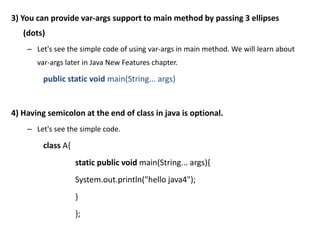 3) You can provide var-args support to main method by passing 3 ellipses
(dots)
– Let's see the simple code of using var-args in main method. We will learn about
var-args later in Java New Features chapter.
public static void main(String... args)
4) Having semicolon at the end of class in java is optional.
– Let's see the simple code.
class A{
static public void main(String... args){
System.out.println("hello java4");
}
};
 