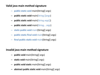 Valid java main method signature
– public static void main(String[] args)
– public static void main(String []args)
– public static void main(String args[])
– public static void main(String... args)
– static public void main(String[] args)
– public static final void main(String[] args)
– final public static void main(String[] args)
Invalid java main method signature
– public void main(String[] args)
– static void main(String[] args)
– public void static main(String[] args)
– abstract public static void main(String[] args)
 