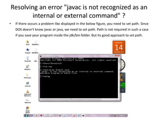 Resolving an error "javac is not recognized as an
internal or external command" ?
• If there occurs a problem like displayed in the below figure, you need to set path. Since
DOS doesn't know javac or java, we need to set path. Path is not required in such a case
if you save your program inside the jdk/bin folder. But its good approach to set path.
 