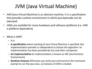 JVM (Java Virtual Machine)
• JVM (Java Virtual Machine) is an abstract machine. It is a specification
that provides runtime environment in which java bytecode can be
executed.
• JVMs are available for many hardware and software platforms (i.e. JVM
is platform dependent).
• What is JVM?
– It is:
– A specification where working of Java Virtual Machine is specified. But
implementation provider is independent to choose the algorithm. Its
implementation has been provided by Sun and other companies.
– An implementation Its implementation is known as JRE (Java Runtime
Environment).
– Runtime Instance Whenever you write java command on the command
prompt to run the java class, an instance of JVM is created.
 