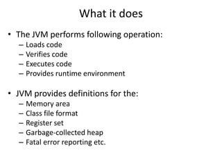 What it does
• The JVM performs following operation:
– Loads code
– Verifies code
– Executes code
– Provides runtime environment
• JVM provides definitions for the:
– Memory area
– Class file format
– Register set
– Garbage-collected heap
– Fatal error reporting etc.
 