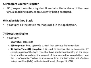 5) Program Counter Register
• PC (program counter) register. It contains the address of the Java
virtual machine instruction currently being executed.
6) Native Method Stack
• It contains all the native methods used in the application.
7) Execution Engine
• It contains:
– 1) A virtual processor
– 2) Interpreter: Read bytecode stream then execute the instructions.
– 3) Just-In-Time(JIT) compiler: It is used to improve the performance. JIT
compiles parts of the byte code that have similar functionality at the same
time, and hence reduces the amount of time needed for compilation. Here
the term “compiler” refers to a translator from the instruction set of a Java
virtual machine (JVM) to the instruction set of a specific CPU.
 