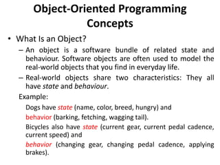 Object-Oriented Programming
Concepts
• What Is an Object?
– An object is a software bundle of related state and
behaviour. Software objects are often used to model the
real-world objects that you find in everyday life.
– Real-world objects share two characteristics: They all
have state and behaviour.
Example:
Dogs have state (name, color, breed, hungry) and
behavior (barking, fetching, wagging tail).
Bicycles also have state (current gear, current pedal cadence,
current speed) and
behavior (changing gear, changing pedal cadence, applying
brakes).
 