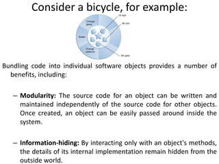 Consider a bicycle, for example:
Bundling code into individual software objects provides a number of
benefits, including:
– Modularity: The source code for an object can be written and
maintained independently of the source code for other objects.
Once created, an object can be easily passed around inside the
system.
– Information-hiding: By interacting only with an object's methods,
the details of its internal implementation remain hidden from the
outside world.
 