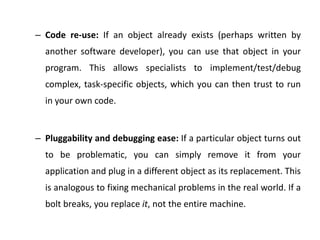 – Code re-use: If an object already exists (perhaps written by
another software developer), you can use that object in your
program. This allows specialists to implement/test/debug
complex, task-specific objects, which you can then trust to run
in your own code.
– Pluggability and debugging ease: If a particular object turns out
to be problematic, you can simply remove it from your
application and plug in a different object as its replacement. This
is analogous to fixing mechanical problems in the real world. If a
bolt breaks, you replace it, not the entire machine.
 