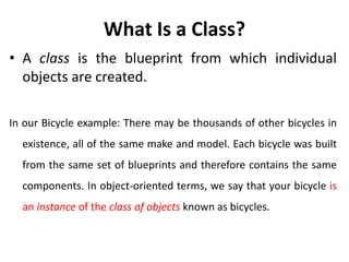 What Is a Class?
• A class is the blueprint from which individual
objects are created.
In our Bicycle example: There may be thousands of other bicycles in
existence, all of the same make and model. Each bicycle was built
from the same set of blueprints and therefore contains the same
components. In object-oriented terms, we say that your bicycle is
an instance of the class of objects known as bicycles.
 