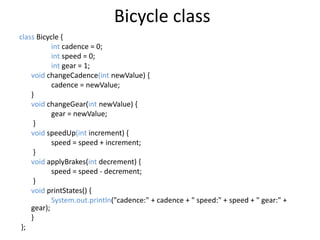 Bicycle class
class Bicycle {
int cadence = 0;
int speed = 0;
int gear = 1;
void changeCadence(int newValue) {
cadence = newValue;
}
void changeGear(int newValue) {
gear = newValue;
}
void speedUp(int increment) {
speed = speed + increment;
}
void applyBrakes(int decrement) {
speed = speed - decrement;
}
void printStates() {
System.out.println("cadence:" + cadence + " speed:" + speed + " gear:" +
gear);
}
};
 