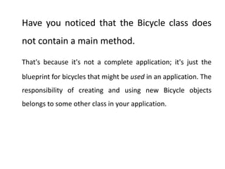 Have you noticed that the Bicycle class does
not contain a main method.
That's because it's not a complete application; it's just the
blueprint for bicycles that might be used in an application. The
responsibility of creating and using new Bicycle objects
belongs to some other class in your application.
 