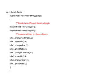 class BicycleDemo {
public static void main(String[] args)
{
// Create two different Bicycle objects
Bicycle bike1 = new Bicycle();
Bicycle bike2 = new Bicycle();
// Invoke methods on those objects
bike1.changeCadence(50);
bike1.speedUp(10);
bike1.changeGear(2);
bike1.printStates();
bike2.changeCadence(40);
bike2.speedUp(10);
bike2.changeGear(3);
bike2.printStates();
}
}
 