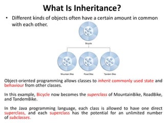 What Is Inheritance?
• Different kinds of objects often have a certain amount in common
with each other.
Object-oriented programming allows classes to inherit commonly used state and
behaviour from other classes.
In this example, Bicycle now becomes the superclass of MountainBike, RoadBike,
and TandemBike.
In the Java programming language, each class is allowed to have one direct
superclass, and each superclass has the potential for an unlimited number
of subclasses.
 