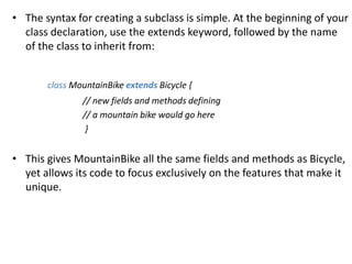 • The syntax for creating a subclass is simple. At the beginning of your
class declaration, use the extends keyword, followed by the name
of the class to inherit from:
class MountainBike extends Bicycle {
// new fields and methods defining
// a mountain bike would go here
}
• This gives MountainBike all the same fields and methods as Bicycle,
yet allows its code to focus exclusively on the features that make it
unique.
 