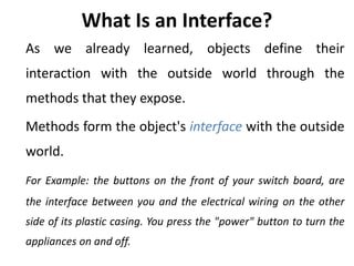 What Is an Interface?
As we already learned, objects define their
interaction with the outside world through the
methods that they expose.
Methods form the object's interface with the outside
world.
For Example: the buttons on the front of your switch board, are
the interface between you and the electrical wiring on the other
side of its plastic casing. You press the "power" button to turn the
appliances on and off.
 