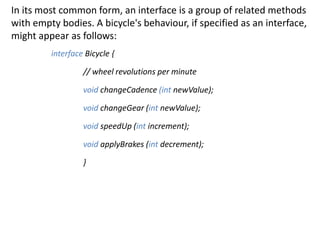 In its most common form, an interface is a group of related methods
with empty bodies. A bicycle's behaviour, if specified as an interface,
might appear as follows:
interface Bicycle {
// wheel revolutions per minute
void changeCadence (int newValue);
void changeGear (int newValue);
void speedUp (int increment);
void applyBrakes (int decrement);
}
 