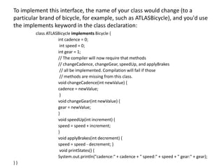To implement this interface, the name of your class would change (to a
particular brand of bicycle, for example, such as ATLASBicycle), and you'd use
the implements keyword in the class declaration:
class ATLASBicycle implements Bicycle {
int cadence = 0;
int speed = 0;
int gear = 1;
// The compiler will now require that methods
// changeCadence, changeGear, speedUp, and applyBrakes
// all be implemented. Compilation will fail if those
// methods are missing from this class.
void changeCadence(int newValue) {
cadence = newValue;
}
void changeGear(int newValue) {
gear = newValue;
}
void speedUp(int increment) {
speed = speed + increment;
}
void applyBrakes(int decrement) {
speed = speed - decrement; }
void printStates() {
System.out.println("cadence:" + cadence + " speed:" + speed + " gear:" + gear);
} }
 