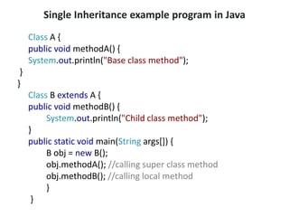 Single Inheritance example program in Java
Class A {
public void methodA() {
System.out.println("Base class method");
}
}
Class B extends A {
public void methodB() {
System.out.println("Child class method");
}
public static void main(String args[]) {
B obj = new B();
obj.methodA(); //calling super class method
obj.methodB(); //calling local method
}
}
 