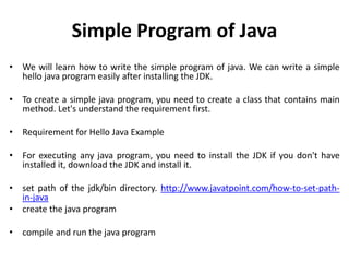 Simple Program of Java
• We will learn how to write the simple program of java. We can write a simple
hello java program easily after installing the JDK.
• To create a simple java program, you need to create a class that contains main
method. Let's understand the requirement first.
• Requirement for Hello Java Example
• For executing any java program, you need to install the JDK if you don't have
installed it, download the JDK and install it.
• set path of the jdk/bin directory. http://www.javatpoint.com/how-to-set-path-
in-java
• create the java program
• compile and run the java program
 