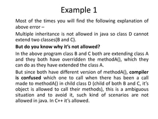 Example 1
Most of the times you will find the following explanation of
above error –
Multiple inheritance is not allowed in java so class D cannot
extend two classes(B and C).
But do you know why it’s not allowed?
In the above program class B and C both are extending class A
and they both have overridden the methodA(), which they
can do as they have extended the class A.
But since both have different version of methodA(), compiler
is confused which one to call when there has been a call
made to methodA() in child class D (child of both B and C, it’s
object is allowed to call their methods), this is a ambiguous
situation and to avoid it, such kind of scenarios are not
allowed in java. In C++ it’s allowed.
 