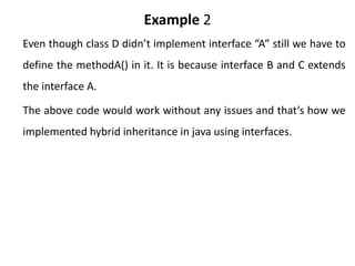 Example 2
Even though class D didn’t implement interface “A” still we have to
define the methodA() in it. It is because interface B and C extends
the interface A.
The above code would work without any issues and that’s how we
implemented hybrid inheritance in java using interfaces.
 